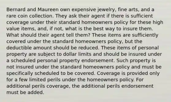 Bernard and Maureen own expensive jewelry, fine arts, and a rare coin collection. They ask their agent if there is sufficient coverage under their standard homeowners policy for these high value items, and, if not, what is the best way to insure them. What should their agent tell them? These items are sufficiently covered under the standard homeowners policy, but the deductible amount should be reduced. These items of personal property are subject to dollar limits and should be insured under a scheduled personal property endorsement. Such property is not insured under the standard homeowners policy and must be specifically scheduled to be covered. Coverage is provided only for a few limited perils under the homeowners policy. For additional perils coverage, the additional perils endorsement must be added.