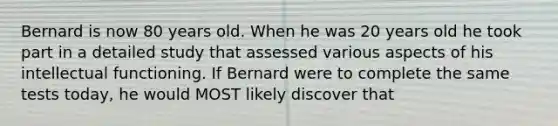 Bernard is now 80 years old. When he was 20 years old he took part in a detailed study that assessed various aspects of his intellectual functioning. If Bernard were to complete the same tests today, he would MOST likely discover that