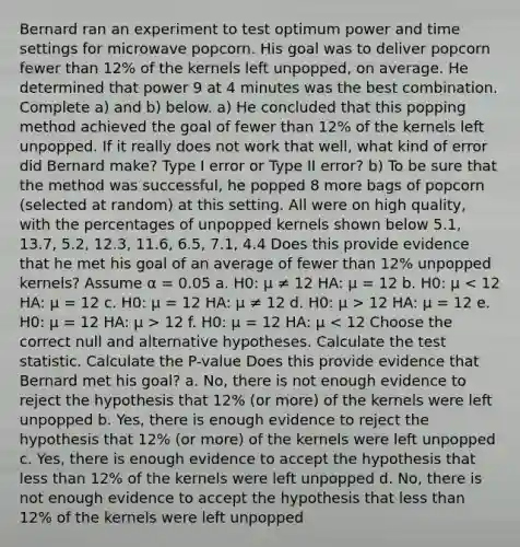 Bernard ran an experiment to test optimum power and time settings for microwave popcorn. His goal was to deliver popcorn fewer than 12% of the kernels left unpopped, on average. He determined that power 9 at 4 minutes was the best combination. Complete a) and b) below. a) He concluded that this popping method achieved the goal of fewer than 12% of the kernels left unpopped. If it really does not work that well, what kind of error did Bernard make? Type I error or Type II error? b) To be sure that the method was successful, he popped 8 more bags of popcorn (selected at random) at this setting. All were on high quality, with the percentages of unpopped kernels shown below 5.1, 13.7, 5.2, 12.3, 11.6, 6.5, 7.1, 4.4 Does this provide evidence that he met his goal of an average of fewer than 12% unpopped kernels? Assume α = 0.05 a. H0: μ ≠ 12 HA: μ = 12 b. H0: μ 12 HA: μ = 12 e. H0: μ = 12 HA: μ > 12 f. H0: μ = 12 HA: μ < 12 Choose the correct null and alternative hypotheses. Calculate the test statistic. Calculate the P-value Does this provide evidence that Bernard met his goal? a. No, there is not enough evidence to reject the hypothesis that 12% (or more) of the kernels were left unpopped b. Yes, there is enough evidence to reject the hypothesis that 12% (or more) of the kernels were left unpopped c. Yes, there is enough evidence to accept the hypothesis that less than 12% of the kernels were left unpopped d. No, there is not enough evidence to accept the hypothesis that less than 12% of the kernels were left unpopped