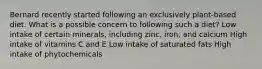 Bernard recently started following an exclusively plant-based diet. What is a possible concern to following such a diet? Low intake of certain minerals, including zinc, iron, and calcium High intake of vitamins C and E Low intake of saturated fats High intake of phytochemicals