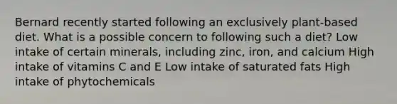 Bernard recently started following an exclusively plant-based diet. What is a possible concern to following such a diet? Low intake of certain minerals, including zinc, iron, and calcium High intake of vitamins C and E Low intake of saturated fats High intake of phytochemicals