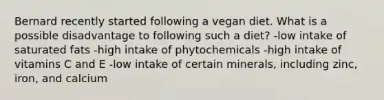 Bernard recently started following a vegan diet. What is a possible disadvantage to following such a diet? -low intake of saturated fats -high intake of phytochemicals -high intake of vitamins C and E -low intake of certain minerals, including zinc, iron, and calcium