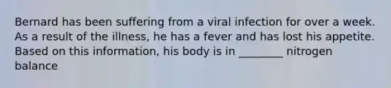 Bernard has been suffering from a viral infection for over a week. As a result of the illness, he has a fever and has lost his appetite. Based on this information, his body is in ________ nitrogen balance