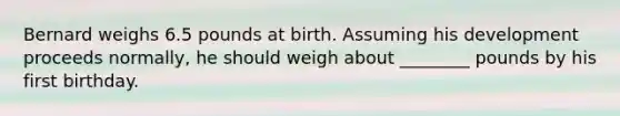 Bernard weighs 6.5 pounds at birth. Assuming his development proceeds normally, he should weigh about ________ pounds by his first birthday.