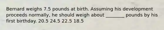 Bernard weighs 7.5 pounds at birth. Assuming his development proceeds normally, he should weigh about ________ pounds by his first birthday. 20.5 24.5 22.5 18.5