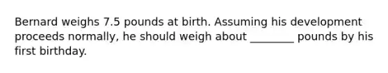 Bernard weighs 7.5 pounds at birth. Assuming his development proceeds normally, he should weigh about ________ pounds by his first birthday.