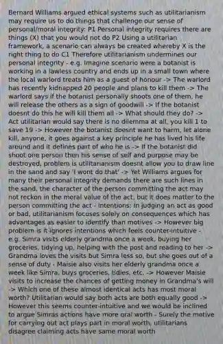 Bernard Williams argued ethical systems such as utilitarianism may require us to do things that challenge our sense of personal/moral integrity: P1 Personal integrity requires there are things (X) that you would not do P2 Using a utilitarian framework, a scenario can always be created whereby X is the right thing to do C1 Therefore utilitarianism undermines our personal integrity - e.g. Imagine scenario were a botanist is working in a lawless country and ends up in a small town where the local warlord treats him as a guest of honour -> The warlord has recently kidnapped 20 people and plans to kill them -> The warlord says if the botanist personally shoots one of them, he will release the others as a sign of goodwill -> If the botanist doesnt do this he will kill them all -> What should they do? -> Act utilitarian would say there is no dilemma at all, you kill 1 to save 19 -> However the botanist doesnt want to harm, let alone kill, anyone, it goes against a key principle he has lived his life around and it defines part of who he is -> If the botanist did shoot one person then his sense of self and purpose may be destroyed, problem is utilitarianism doesnt allow you to draw line in the sand and say 'I wont do that' -> Yet Williams argues for many their personal integrity demands there are such lines in the sand, the character of the person committing the act may not reckon in the moral value of the act, but it does matter to the person committing the act - Intentions: In judging an act as good or bad, utilitarianism focuses solely on consequences which has advantages as easier to identify than motives -> However big problem is it ignores intentions which feels counter-intuitive - e.g. Simra visits elderly grandma once a week, buying her groceries, tidying up, helping with the post and reading to her -> Grandma loves the visits but Simra less so, but she goes out of a sense of duty - Maisie also visits her elderly grandma once a week like Simra, buys groceries, tidies, etc. -> However Maisie visits to increase the chances of getting money in Grandma's will -> Which one of these almost identical acts has most moral worth? Utilitarian would say both acts are both equally good -> However this seems counter-intuitive and we would be inclined to argue Simras actions have more oral worth - Surely the motive for carrying out act plays part in moral worth, utilitarians disagree claiming acts have same moral worth