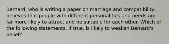 Bernard, who is writing a paper on marriage and compatibility, believes that people with different personalities and needs are far more likely to attract and be suitable for each other. Which of the following statements, if true, is likely to weaken Bernard's belief?