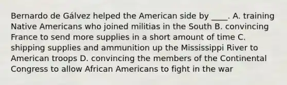 Bernardo de Gálvez helped the American side by ____. A. training Native Americans who joined militias in the South B. convincing France to send more supplies in a short amount of time C. shipping supplies and ammunition up the Mississippi River to American troops D. convincing the members of the Continental Congress to allow African Americans to fight in the war
