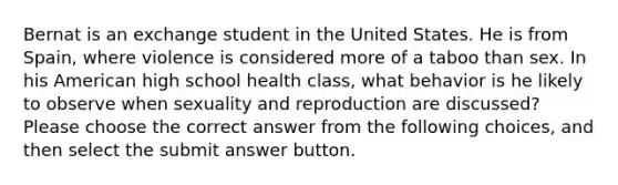 Bernat is an exchange student in the United States. He is from Spain, where violence is considered more of a taboo than sex. In his American high school health class, what behavior is he likely to observe when sexuality and reproduction are discussed? Please choose the correct answer from the following choices, and then select the submit answer button.