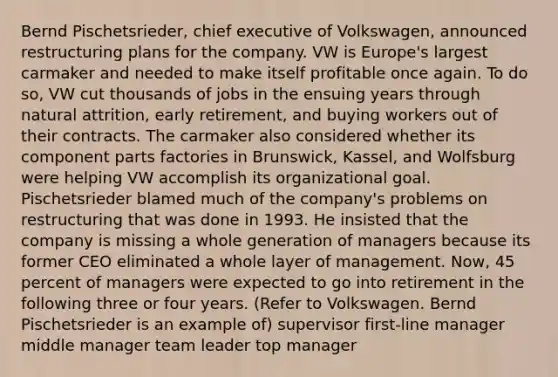 Bernd Pischetsrieder, chief executive of Volkswagen, announced restructuring plans for the company. VW is Europe's largest carmaker and needed to make itself profitable once again. To do so, VW cut thousands of jobs in the ensuing years through natural attrition, early retirement, and buying workers out of their contracts. The carmaker also considered whether its component parts factories in Brunswick, Kassel, and Wolfsburg were helping VW accomplish its organizational goal. Pischetsrieder blamed much of the company's problems on restructuring that was done in 1993. He insisted that the company is missing a whole generation of managers because its former CEO eliminated a whole layer of management. Now, 45 percent of managers were expected to go into retirement in the following three or four years. (Refer to Volkswagen. Bernd Pischetsrieder is an example of) supervisor first-line manager middle manager team leader top manager