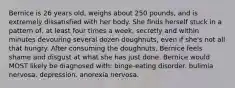 Bernice is 26 years old, weighs about 250 pounds, and is extremely dissatisfied with her body. She finds herself stuck in a pattern of, at least four times a week, secretly and within minutes devouring several dozen doughnuts, even if she's not all that hungry. After consuming the doughnuts, Bernice feels shame and disgust at what she has just done. Bernice would MOST likely be diagnosed with: binge-eating disorder. bulimia nervosa. depression. anorexia nervosa.