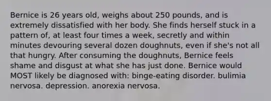 Bernice is 26 years old, weighs about 250 pounds, and is extremely dissatisfied with her body. She finds herself stuck in a pattern of, at least four times a week, secretly and within minutes devouring several dozen doughnuts, even if she's not all that hungry. After consuming the doughnuts, Bernice feels shame and disgust at what she has just done. Bernice would MOST likely be diagnosed with: binge-eating disorder. bulimia nervosa. depression. anorexia nervosa.