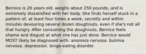 Bernice is 26 years old, weighs about 250 pounds, and is extremely dissatisfied with her body. She finds herself stuck in a pattern of, at least four times a week, secretly and within minutes devouring several dozen doughnuts, even if she's not all that hungry. After consuming the doughnuts, Bernice feels shame and disgust at what she has just done. Bernice would MOST likely be diagnosed with: anorexia nervosa. bulimia nervosa. depression. binge-eating disorder.