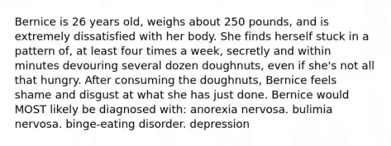 Bernice is 26 years old, weighs about 250 pounds, and is extremely dissatisfied with her body. She finds herself stuck in a pattern of, at least four times a week, secretly and within minutes devouring several dozen doughnuts, even if she's not all that hungry. After consuming the doughnuts, Bernice feels shame and disgust at what she has just done. Bernice would MOST likely be diagnosed with: anorexia nervosa. bulimia nervosa. binge-eating disorder. depression