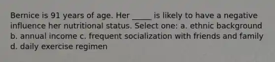 Bernice is 91 years of age. Her _____ is likely to have a negative influence her nutritional status. Select one: a. ethnic background b. annual income c. frequent socialization with friends and family d. daily exercise regimen