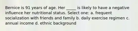 Bernice is 91 years of age. Her _____ is likely to have a negative influence her nutritional status. Select one: a. frequent socialization with friends and family b. daily exercise regimen c. annual income d. ethnic background