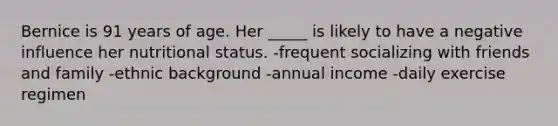 Bernice is 91 years of age. Her _____ is likely to have a negative influence her nutritional status. -frequent socializing with friends and family -ethnic background -annual income -daily exercise regimen