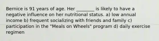 Bernice is 91 years of age. Her ________ is likely to have a negative influence on her nutritional status. a) low annual income b) frequent socializing with friends and family c) participation in the "Meals on Wheels" program d) daily exercise regimen