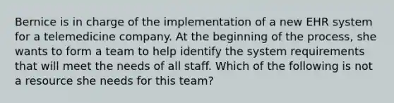 Bernice is in charge of the implementation of a new EHR system for a telemedicine company. At the beginning of the process, she wants to form a team to help identify the system requirements that will meet the needs of all staff. Which of the following is not a resource she needs for this team?