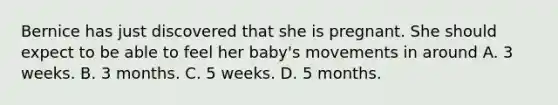 Bernice has just discovered that she is pregnant. She should expect to be able to feel her baby's movements in around A. 3 weeks. B. 3 months. C. 5 weeks. D. 5 months.