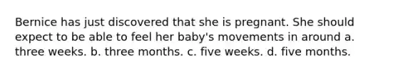 Bernice has just discovered that she is pregnant. She should expect to be able to feel her baby's movements in around a. three weeks. b. three months. c. five weeks. d. five months.