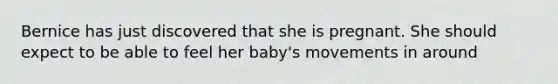 Bernice has just discovered that she is pregnant. She should expect to be able to feel her baby's movements in around