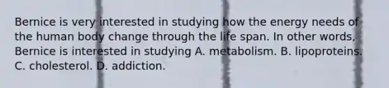 ​Bernice is very interested in studying how the energy needs of the human body change through the life span. In other words, Bernice is interested in studying A. ​metabolism. B. ​lipoproteins. ​C. cholesterol. ​D. addiction.