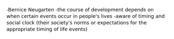 -Bernice Neugarten -the course of development depends on when certain events occur in people's lives -aware of timing and social clock (their society's norms or expectations for the appropriate timing of life events)