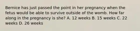 Bernice has just passed the point in her pregnancy when the fetus would be able to survive outside of the womb. How far along in the pregnancy is she? A. 12 weeks B. 15 weeks C. 22 weeks D. 26 weeks