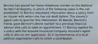 Bernice has placed her home telephone number on the National Do-Not-Call Registry. In which of the following cases is the call prohibited? A) Bernice requested information about a policy from an insurer with whom she has not dealt before. The insurer's agent calls to give her this information. B) Wanda, Bernice's friend, gave Bernice's phone number to a personal financial advisor who calls to seek an appointment. C) Bernice applied for a policy with the Assured Insurance Company. Assured's agent calls to discuss her application. D) A representative of a local political organization calls to solicit a contribution.