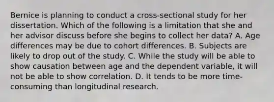 Bernice is planning to conduct a cross-sectional study for her dissertation. Which of the following is a limitation that she and her advisor discuss before she begins to collect her data? A. Age differences may be due to cohort differences. B. Subjects are likely to drop out of the study. C. While the study will be able to show causation between age and the dependent variable, it will not be able to show correlation. D. It tends to be more time-consuming than longitudinal research.