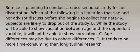 Bernice is planning to conduct a cross-sectional study for her dissertation. Which of the following is a limitation that she and her advisor discuss before she begins to collect her data? A. Subjects are likely to drop out of the study. B. While the study will be able to show causation between age and the dependent variable, it will not be able to show correlation. C. Age differences may be due to cohort differences. D. It tends to be more time-consuming than longitudinal research.