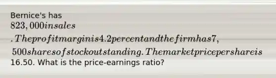 Bernice's has 823,000 in sales. The profit margin is 4.2 percent and the firm has 7,500 shares of stock outstanding. The market price per share is16.50. What is the price-earnings ratio?