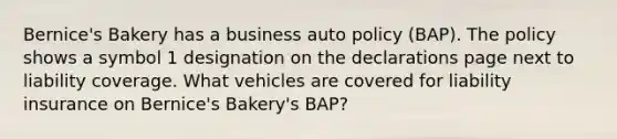 Bernice's Bakery has a business auto policy (BAP). The policy shows a symbol 1 designation on the declarations page next to liability coverage. What vehicles are covered for liability insurance on Bernice's Bakery's BAP?