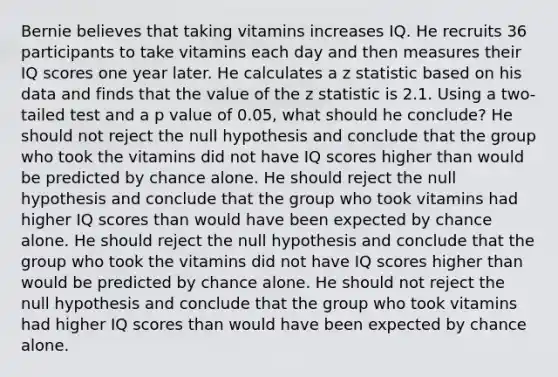 Bernie believes that taking vitamins increases IQ. He recruits 36 participants to take vitamins each day and then measures their IQ scores one year later. He calculates a z statistic based on his data and finds that the value of the z statistic is 2.1. Using a two-tailed test and a p value of 0.05, what should he conclude? He should not reject the null hypothesis and conclude that the group who took the vitamins did not have IQ scores higher than would be predicted by chance alone. He should reject the null hypothesis and conclude that the group who took vitamins had higher IQ scores than would have been expected by chance alone. He should reject the null hypothesis and conclude that the group who took the vitamins did not have IQ scores higher than would be predicted by chance alone. He should not reject the null hypothesis and conclude that the group who took vitamins had higher IQ scores than would have been expected by chance alone.