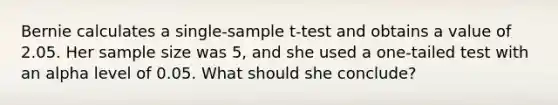 Bernie calculates a single-sample t-test and obtains a value of 2.05. Her sample size was 5, and she used a one-tailed test with an alpha level of 0.05. What should she conclude?