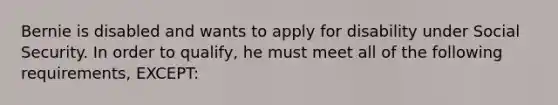 Bernie is disabled and wants to apply for disability under Social Security. In order to qualify, he must meet all of the following requirements, EXCEPT: