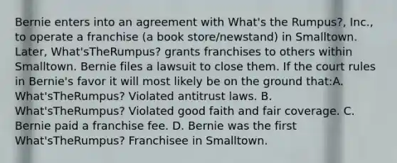 Bernie enters into an agreement with What's the Rumpus?, Inc., to operate a franchise (a book store/newstand) in Smalltown. Later, What'sTheRumpus? grants franchises to others within Smalltown. Bernie files a lawsuit to close them. If the court rules in Bernie's favor it will most likely be on the ground that:A. What'sTheRumpus? Violated antitrust laws. B. What'sTheRumpus? Violated good faith and fair coverage. C. Bernie paid a franchise fee. D. Bernie was the first What'sTheRumpus? Franchisee in Smalltown.