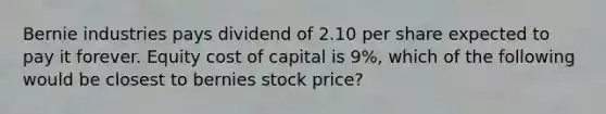 Bernie industries pays dividend of 2.10 per share expected to pay it forever. Equity cost of capital is 9%, which of the following would be closest to bernies stock price?