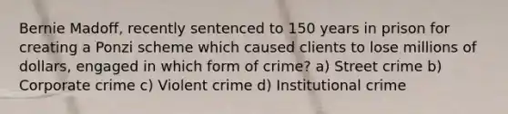 Bernie Madoff, recently sentenced to 150 years in prison for creating a Ponzi scheme which caused clients to lose millions of dollars, engaged in which form of crime? a) Street crime b) Corporate crime c) Violent crime d) Institutional crime