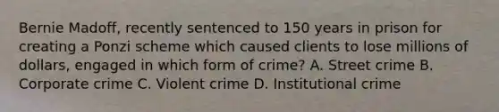 Bernie Madoff, recently sentenced to 150 years in prison for creating a Ponzi scheme which caused clients to lose millions of dollars, engaged in which form of crime? A. Street crime B. Corporate crime C. Violent crime D. Institutional crime