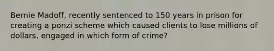 Bernie Madoff, recently sentenced to 150 years in prison for creating a ponzi scheme which caused clients to lose millions of dollars, engaged in which form of crime?