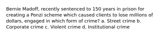 Bernie Madoff, recently sentenced to 150 years in prison for creating a Ponzi scheme which caused clients to lose millions of dollars, engaged in which form of crime? a. Street crime b. Corporate crime c. Violent crime d. Institutional crime