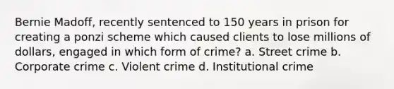 Bernie Madoff, recently sentenced to 150 years in prison for creating a ponzi scheme which caused clients to lose millions of dollars, engaged in which form of crime? a. Street crime b. Corporate crime c. Violent crime d. Institutional crime