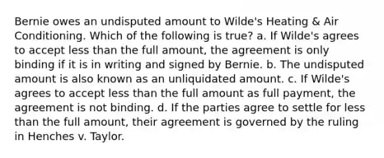 Bernie owes an undisputed amount to Wilde's Heating & Air Conditioning. Which of the following is true? a. If Wilde's agrees to accept less than the full amount, the agreement is only binding if it is in writing and signed by Bernie. b. The undisputed amount is also known as an unliquidated amount. c. If Wilde's agrees to accept less than the full amount as full payment, the agreement is not binding. d. If the parties agree to settle for less than the full amount, their agreement is governed by the ruling in Henches v. Taylor.