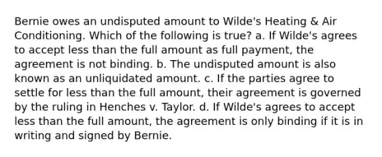 Bernie owes an undisputed amount to Wilde's Heating & Air Conditioning. Which of the following is true? a. If Wilde's agrees to accept less than the full amount as full payment, the agreement is not binding. b. The undisputed amount is also known as an unliquidated amount. c. If the parties agree to settle for less than the full amount, their agreement is governed by the ruling in Henches v. Taylor. d. If Wilde's agrees to accept less than the full amount, the agreement is only binding if it is in writing and signed by Bernie.