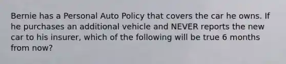 Bernie has a Personal Auto Policy that covers the car he owns. If he purchases an additional vehicle and NEVER reports the new car to his insurer, which of the following will be true 6 months from now?