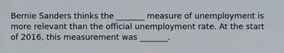 Bernie Sanders thinks the​ _______ measure of unemployment is more relevant than the official unemployment rate. At the start of​ 2016, this measurement was​ _______.