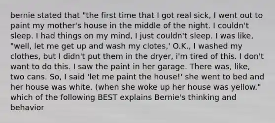 bernie stated that "the first time that I got real sick, I went out to paint my mother's house in the middle of the night. I couldn't sleep. I had things on my mind, I just couldn't sleep. I was like, "well, let me get up and wash my clotes,' O.K., I washed my clothes, but I didn't put them in the dryer, i'm tired of this. I don't want to do this. I saw the paint in her garage. There was, like, two cans. So, I said 'let me paint the house!' she went to bed and her house was white. (when she woke up her house was yellow." which of the following BEST explains Bernie's thinking and behavior